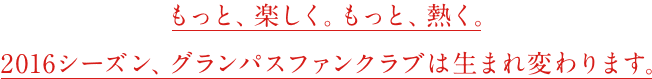もっと、楽しく。もっと、熱く。 2016シーズン、グランパスファンクラブは生まれ変わります。
