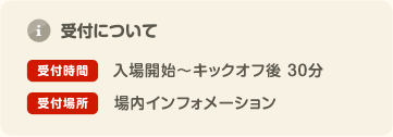 受付について 受付時間: 入場開始〜キックオフ後 30分 受付場所: 場内インフォメーション