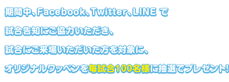 期間中、Facebook、Twitter、LINE で試合告知にご協力いただき、試合にご来場いただいた方を対象に、オリジナルワッペンを毎試合100名様に抽選でプレゼント！