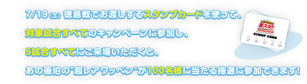 7/19（土） 徳島戦でお渡しするスタンプカードを使って、対象試合すべてのキャンペーンに参加し、5試合すべてにご来場いただくと、あの画伯の"超レアワッペン"が100名様に当たる抽選に参加できます！