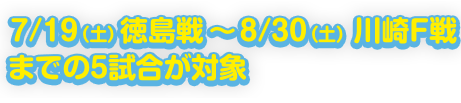 7/19（土） 徳島戦 〜 8/30（土） 川崎F戦までの5試合が対象